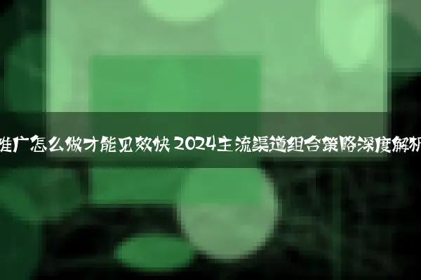 网站推广怎么做才能见效快 2024主流渠道组合策略深度解析