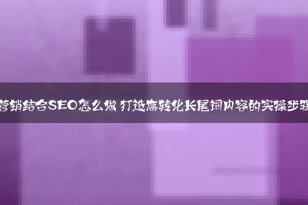 内容营销结合SEO怎么做 打造高转化长尾词内容的实操步骤