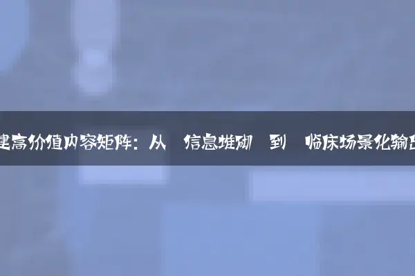 二、构建高价值内容矩阵：从‘信息堆砌’到‘临床场景化输出’