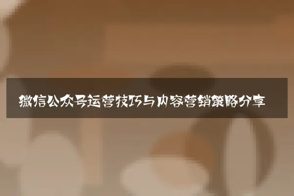 微信公众号运营技巧与内容营销策略分享