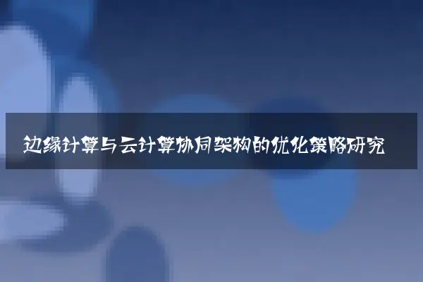 边缘计算与云计算协同架构的优化策略研究