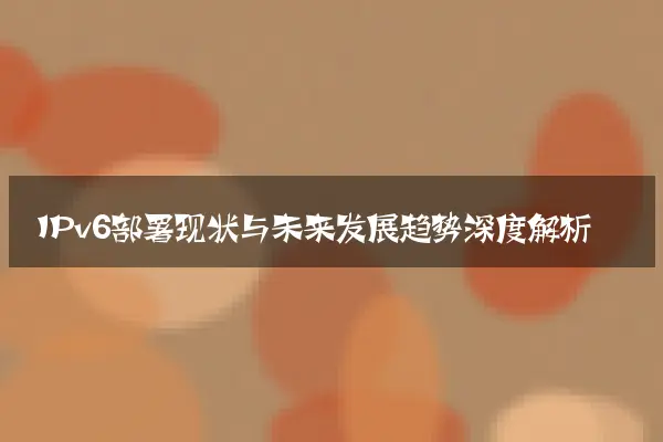 IPv6部署现状与未来发展趋势深度解析