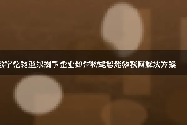 数字化转型浪潮下企业如何构建智能物联网解决方案